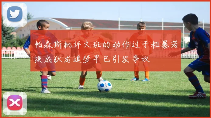 帕森斯批评文班的动作过于粗暴若换成狄龙追梦早已引发争议