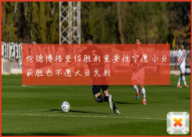 伦德博格坚信胜利重要性宁愿小分获胜也不愿大分失利