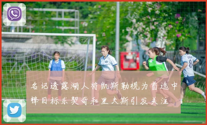 名记透露湖人将凯斯勒视为首选中锋目标东契奇和里夫斯引发关注
