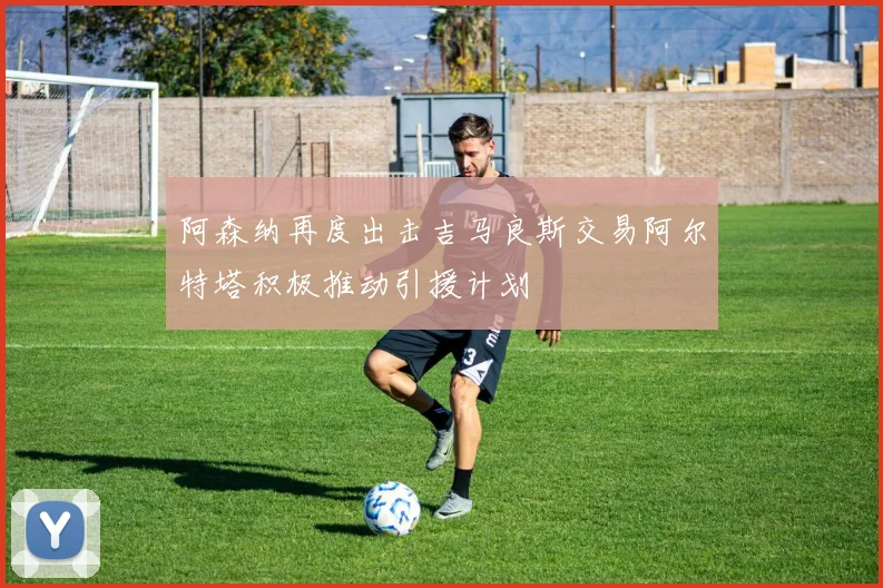 阿森纳再度出击吉马良斯交易阿尔特塔积极推动引援计划