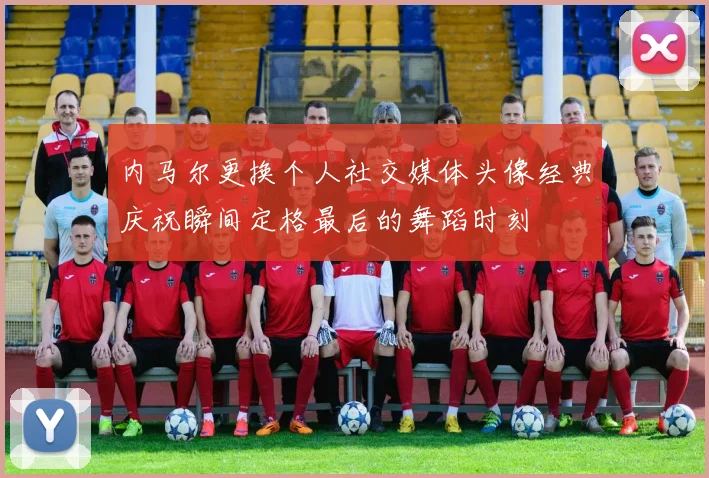 内马尔更换个人社交媒体头像经典庆祝瞬间定格最后的舞蹈时刻