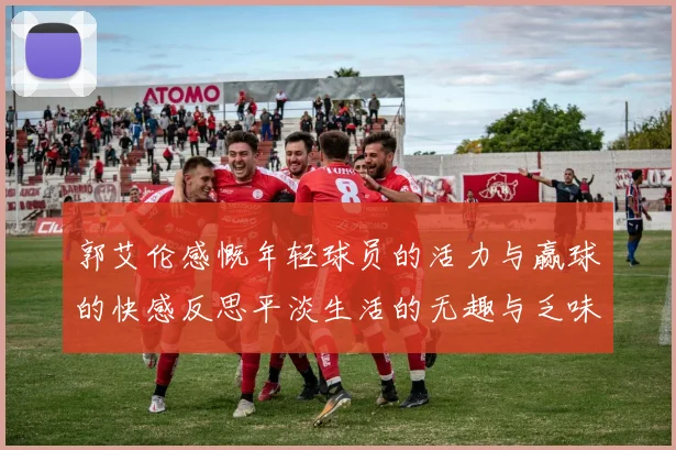 郭艾伦感慨年轻球员的活力与赢球的快感反思平淡生活的无趣与乏味