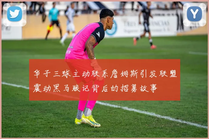 华子三球主动联系詹姆斯引发联盟震动黑马狼记背后的招募故事