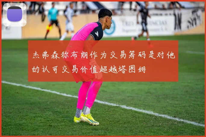 杰弗森称布朗作为交易筹码是对他的认可交易价值超越塔图姆