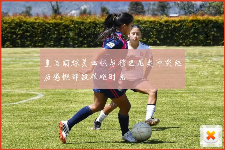 皇马前球员回忆与穆里尼奥冲突经历感慨那段艰难时光