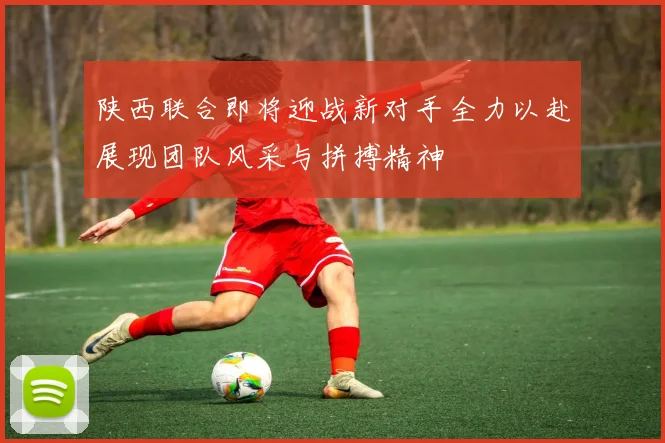 陕西联合即将迎战新对手全力以赴展现团队风采与拼搏精神