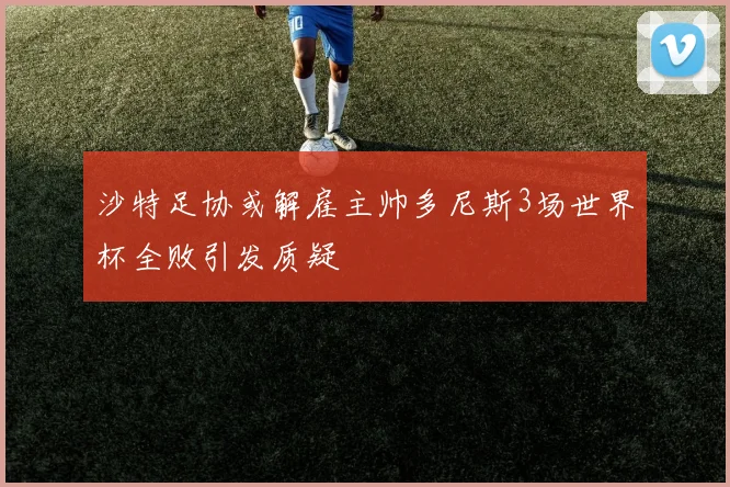 沙特足协或解雇主帅多尼斯3场世界杯全败引发质疑