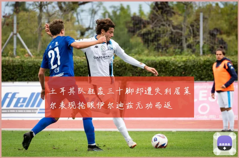 土耳其队狂轰三十脚却遭失利居莱尔表现抢眼伊尔迪兹无功而返
