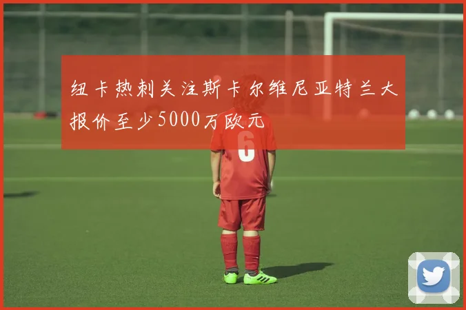 纽卡热刺关注斯卡尔维尼亚特兰大报价至少5000万欧元