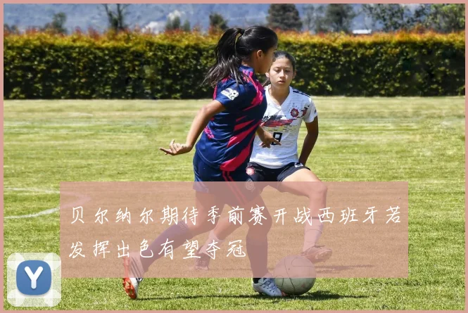 贝尔纳尔期待季前赛开战西班牙若发挥出色有望夺冠