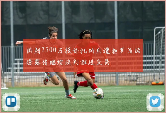 热刺7500万报价托纳利遭拒罗马诺透露将继续谈判推进交易