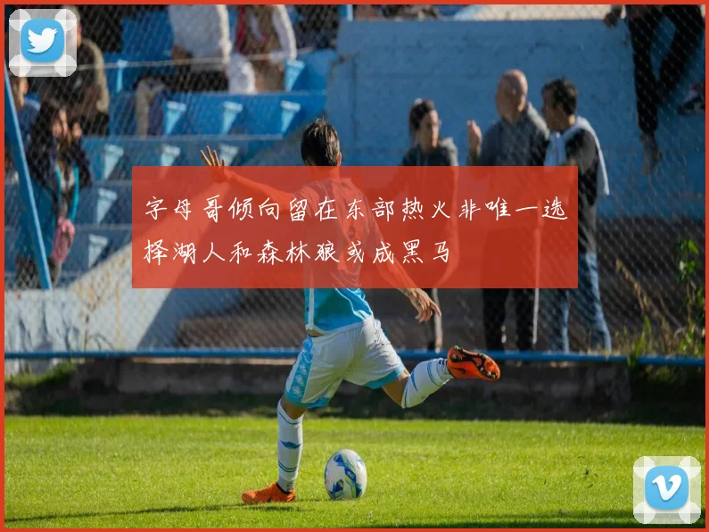 字母哥倾向留在东部热火非唯一选择湖人和森林狼或成黑马