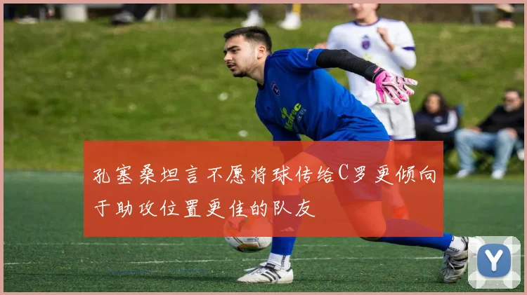 孔塞桑坦言不愿将球传给C罗更倾向于助攻位置更佳的队友