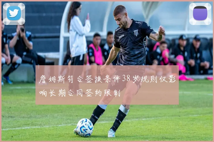 詹姆斯符合签换条件38岁规则仅影响长期合同签约限制