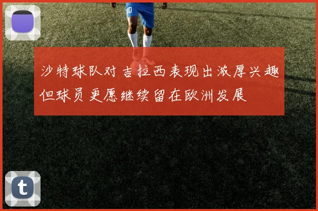 沙特球队对吉拉西表现出浓厚兴趣但球员更愿继续留在欧洲发展