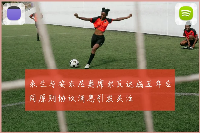 米兰与安东尼奥席尔瓦达成五年合同原则协议消息引发关注