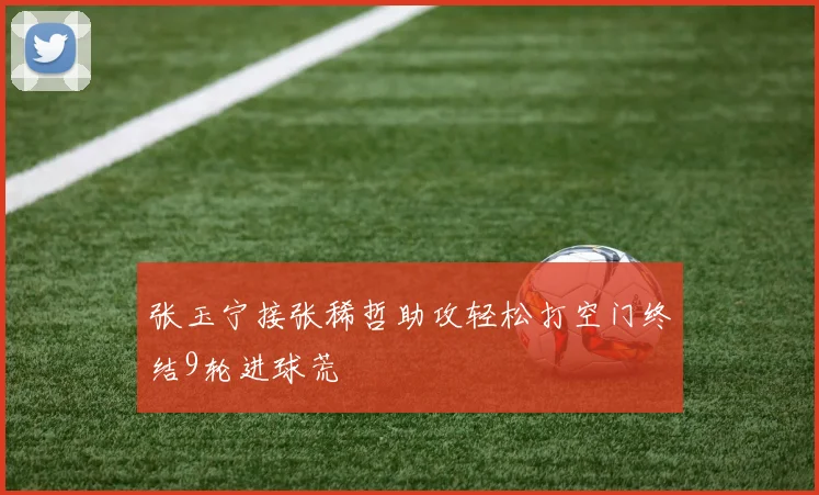 张玉宁接张稀哲助攻轻松打空门终结9轮进球荒