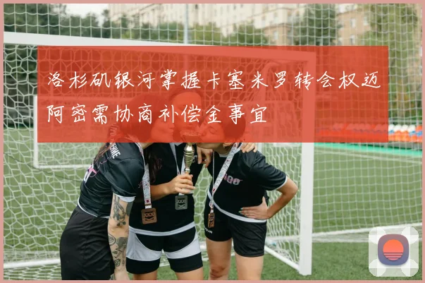 洛杉矶银河掌握卡塞米罗转会权迈阿密需协商补偿金事宜
