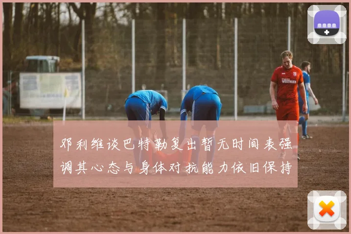 邓利维谈巴特勒复出暂无时间表强调其心态与身体对抗能力依旧保持