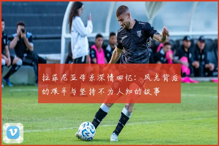 拉菲尼亚母亲深情回忆：风光背后的艰辛与坚持不为人知的故事