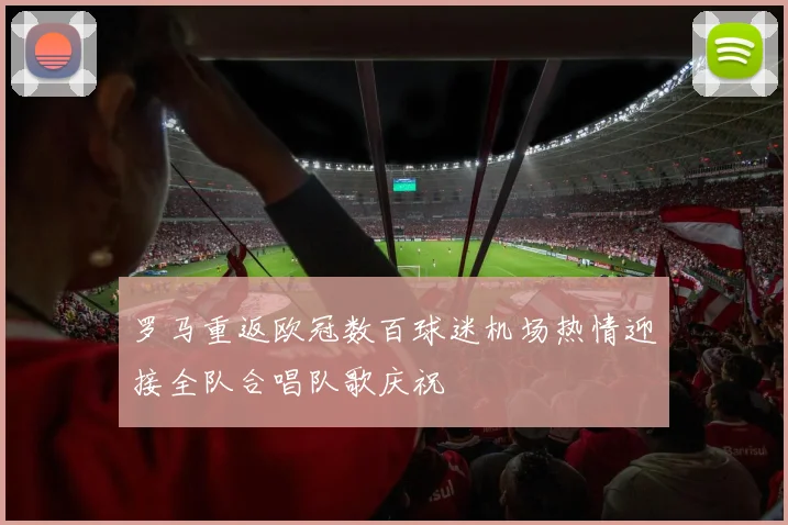 罗马重返欧冠数百球迷机场热情迎接全队合唱队歌庆祝