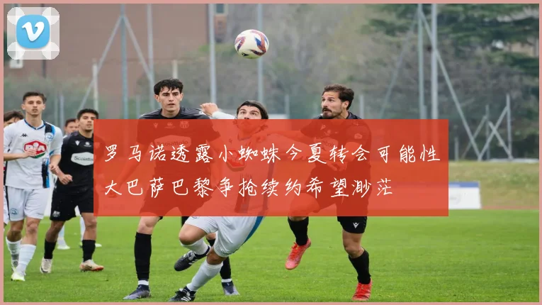 罗马诺透露小蜘蛛今夏转会可能性大巴萨巴黎争抢续约希望渺茫