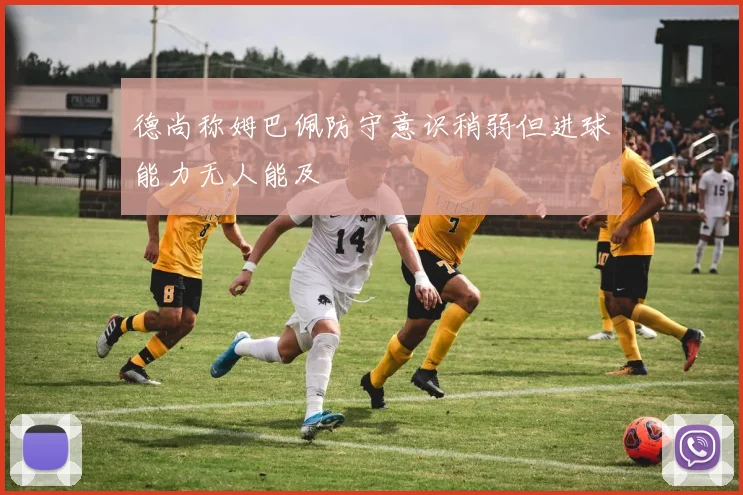 德尚称姆巴佩防守意识稍弱但进球能力无人能及