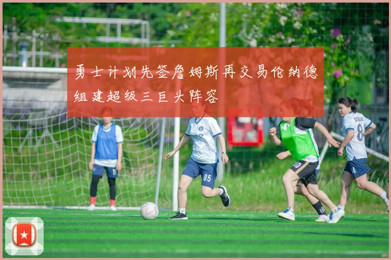 勇士计划先签詹姆斯再交易伦纳德组建超级三巨头阵容