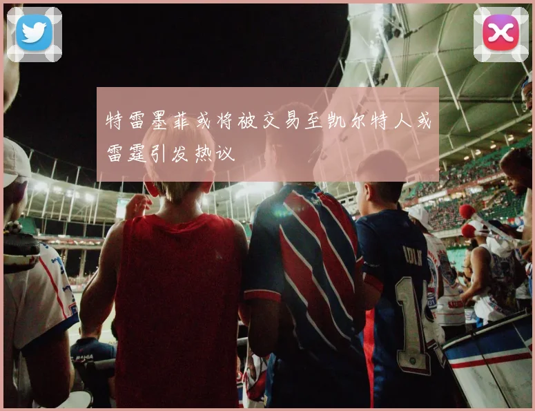特雷墨菲或将被交易至凯尔特人或雷霆引发热议