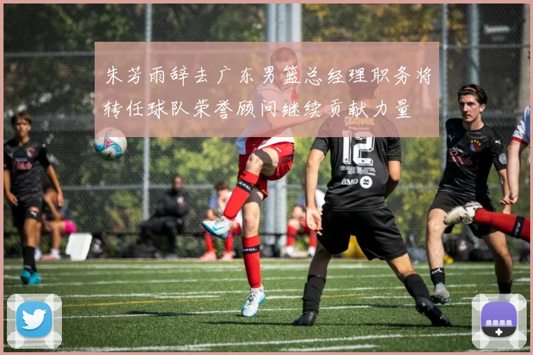 朱芳雨辞去广东男篮总经理职务将转任球队荣誉顾问继续贡献力量