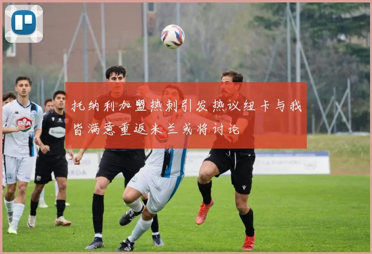 托纳利加盟热刺引发热议纽卡与我皆满意重返米兰或将讨论