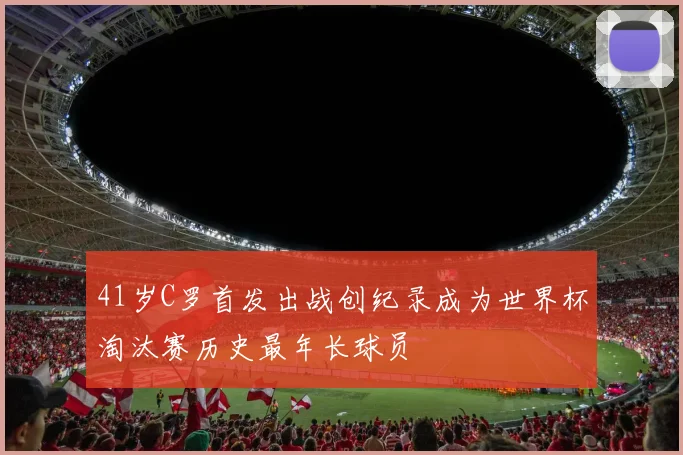 41岁C罗首发出战创纪录成为世界杯淘汰赛历史最年长球员